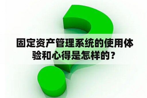  固定资产管理系统的使用体验和心得是怎样的？