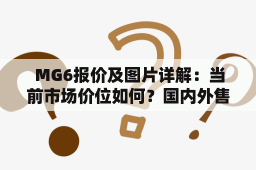  MG6报价及图片详解：当前市场价位如何？国内外售价差异大吗？哪些车型配置更优惠？