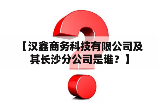  【汉鑫商务科技有限公司及其长沙分公司是谁？】