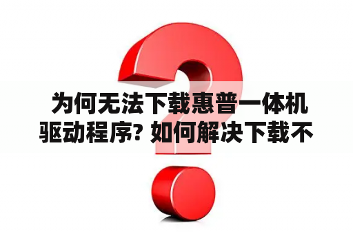  为何无法下载惠普一体机驱动程序? 如何解决下载不了的问题?