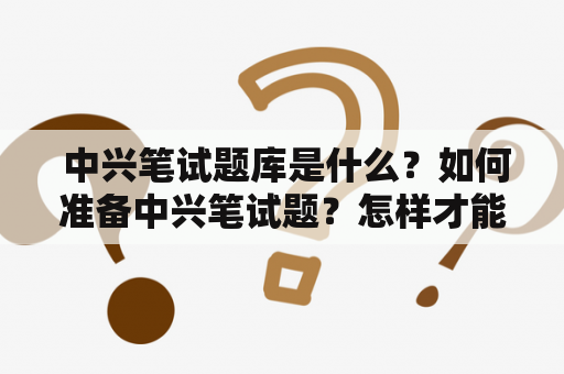  中兴笔试题库是什么？如何准备中兴笔试题？怎样才能通过中兴笔试？