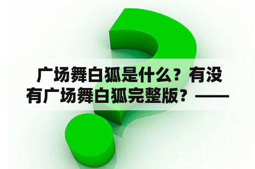  广场舞白狐是什么？有没有广场舞白狐完整版？——细说广场舞白狐