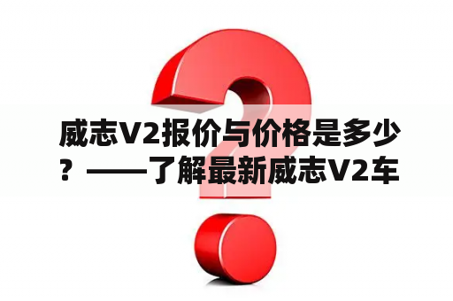  威志V2报价与价格是多少？——了解最新威志V2车型价格及优惠详情