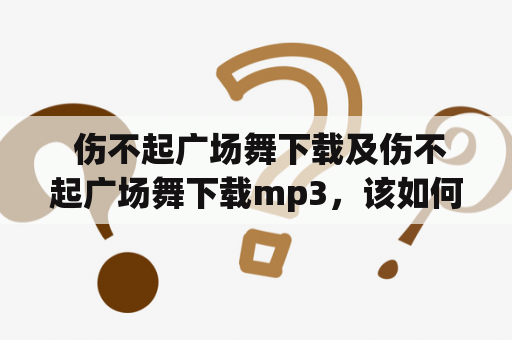  伤不起广场舞下载及伤不起广场舞下载mp3，该如何快速获取？（How to quickly download "Shang Bu Qi" square dance and its MP3 format?)