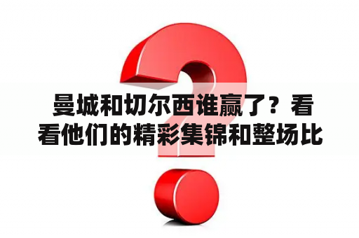  曼城和切尔西谁赢了？看看他们的精彩集锦和整场比赛吧！