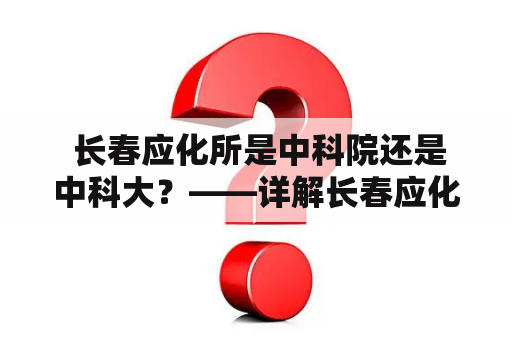  长春应化所是中科院还是中科大？——详解长春应化所的背景和归属