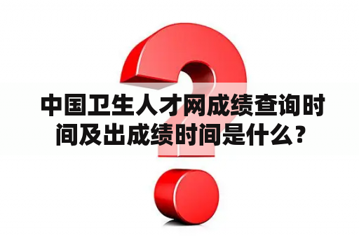  中国卫生人才网成绩查询时间及出成绩时间是什么？