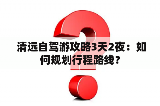  清远自驾游攻略3天2夜：如何规划行程路线？