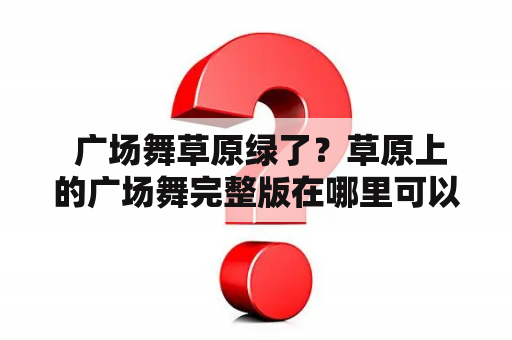  广场舞草原绿了？草原上的广场舞完整版在哪里可以观看？