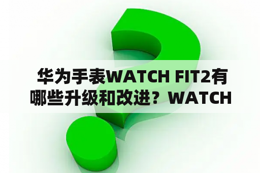  华为手表WATCH FIT2有哪些升级和改进？WATCH FIT2和WATCH FIT有何不同之处？