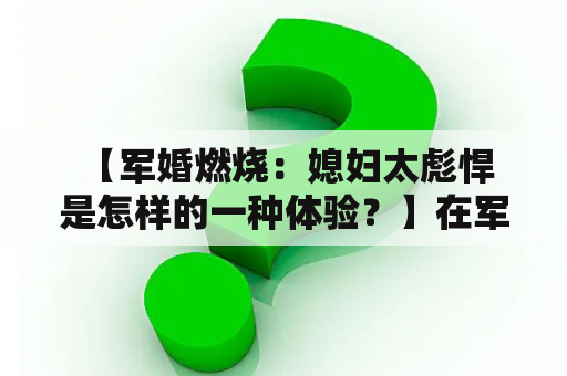  【军婚燃烧：媳妇太彪悍是怎样的一种体验？】在军旅生活中，很多男士都选择了军婚，这也成为了他们人生中的一段特殊经历。其中不少人都会遇到类似的难题：媳妇太彪悍，这是怎样的一种体验呢？