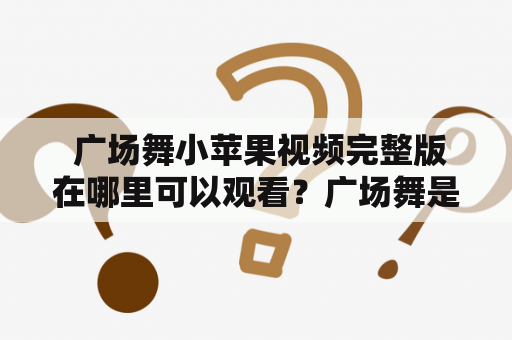  广场舞小苹果视频完整版在哪里可以观看？广场舞是一种充满活力的舞蹈形式，现在越来越受到大众的欢迎。而小苹果则是一首风靡全球的歌曲，不仅在普通人中流行，也进入了广场舞的舞曲之列。那么，有人可能会问：广场舞小苹果视频完整版在哪里可以观看呢？