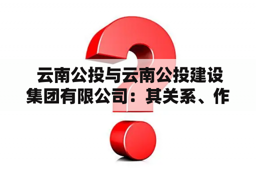  云南公投与云南公投建设集团有限公司：其关系、作用与实际情况