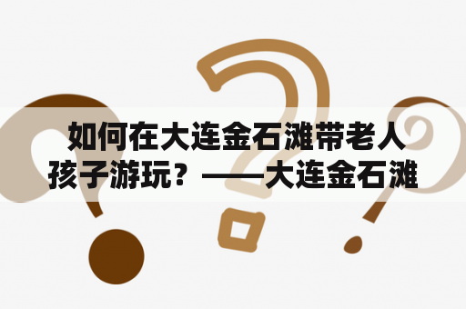  如何在大连金石滩带老人孩子游玩？——大连金石滩游玩攻略