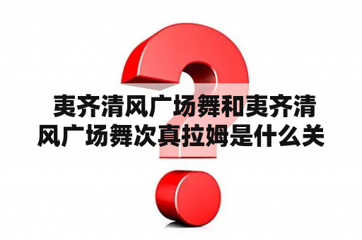  夷齐清风广场舞和夷齐清风广场舞次真拉姆是什么关系？