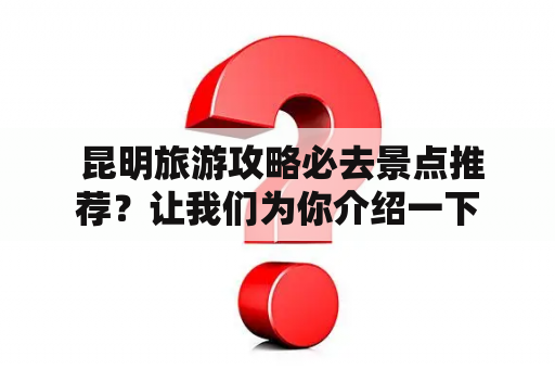  昆明旅游攻略必去景点推荐？让我们为你介绍一下