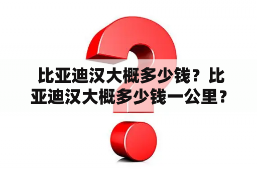  比亚迪汉大概多少钱？比亚迪汉大概多少钱一公里？