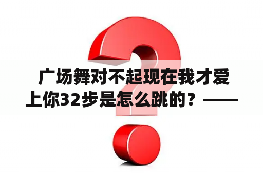  广场舞对不起现在我才爱上你32步是怎么跳的？——详细介绍广场舞"对不起现在我才爱上你"32步的舞步和细节。