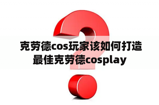  克劳德cos玩家该如何打造最佳克劳德cosplay