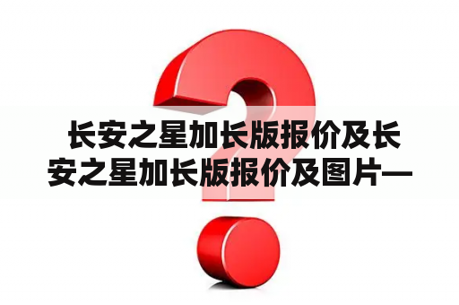  长安之星加长版报价及长安之星加长版报价及图片——如何选择适合自己的长安之星加长版？