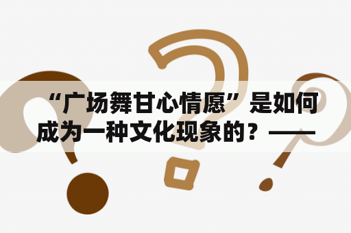  “广场舞甘心情愿”是如何成为一种文化现象的？——探究广场舞文化背后的动机和意义