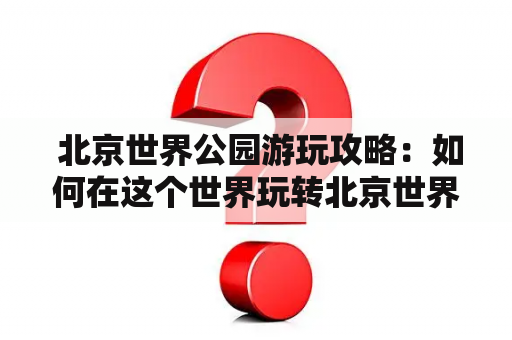  北京世界公园游玩攻略：如何在这个世界玩转北京世界公园？