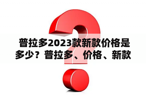  普拉多2023款新款价格是多少？普拉多、价格、新款