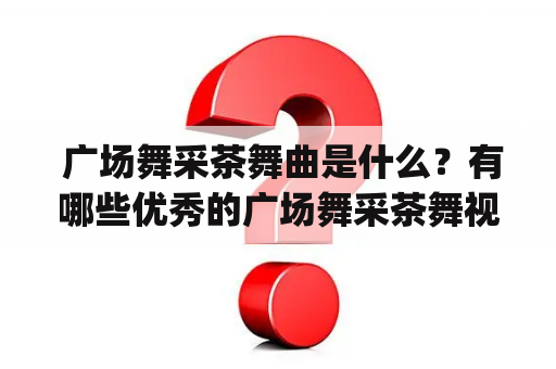  广场舞采茶舞曲是什么？有哪些优秀的广场舞采茶舞视频和舞蹈表演？（Tags: 广场舞，采茶舞曲，舞蹈视频，表演，优秀）