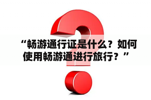  “畅游通行证是什么？如何使用畅游通进行旅行？”