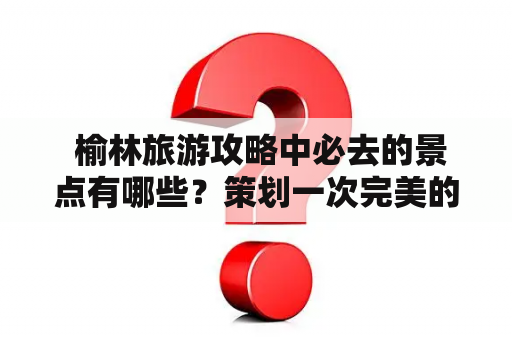  榆林旅游攻略中必去的景点有哪些？策划一次完美的榆林之旅！