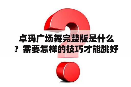  卓玛广场舞完整版是什么？需要怎样的技巧才能跳好？