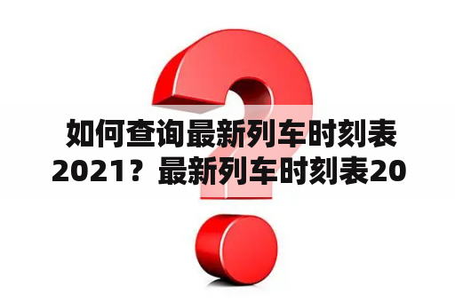  如何查询最新列车时刻表2021？最新列车时刻表2021、查询