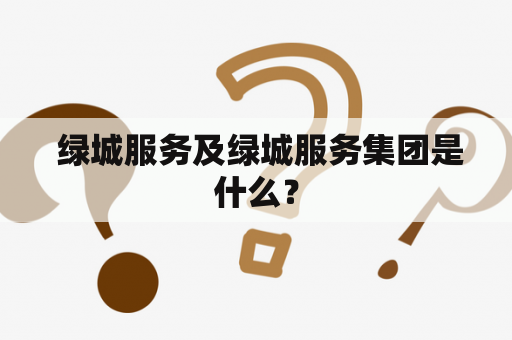  绿城服务及绿城服务集团是什么？