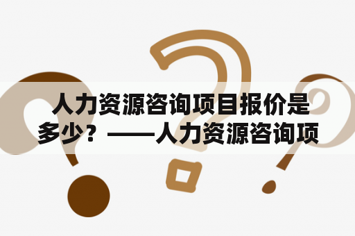  人力资源咨询项目报价是多少？——人力资源咨询项目及报价