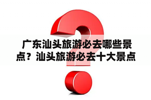  广东汕头旅游必去哪些景点？汕头旅游必去十大景点推荐