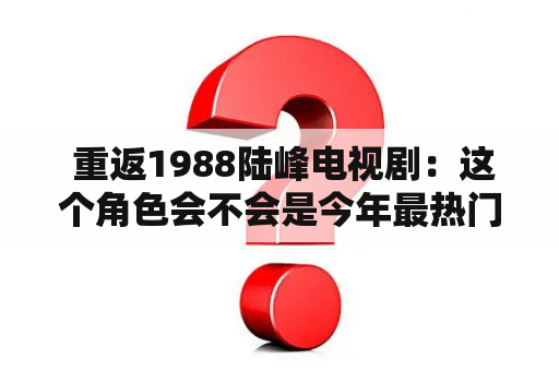  重返1988陆峰电视剧：这个角色会不会是今年最热门的角色之一？