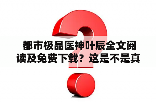  都市极品医神叶辰全文阅读及免费下载？这是不是真的？！