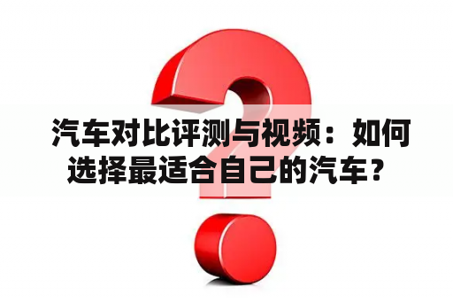  汽车对比评测与视频：如何选择最适合自己的汽车？