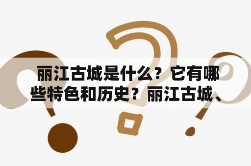  丽江古城是什么？它有哪些特色和历史？丽江古城、特色、历史