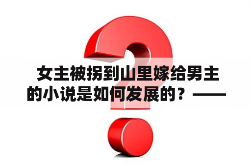 女主被拐到山里嫁给男主的小说是如何发展的？——以第三人称视角详细描述她们的故事