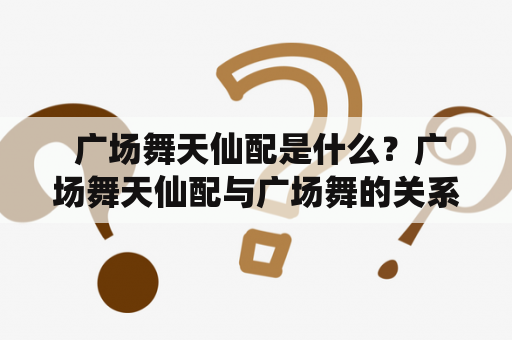  广场舞天仙配是什么？广场舞天仙配与广场舞的关系是怎样的？