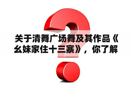  关于清舞广场舞及其作品《幺妹家住十三寨》，你了解多少？