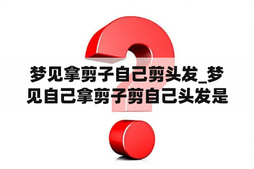 梦见拿剪子自己剪头发_梦见自己拿剪子剪自己头发是什么意思