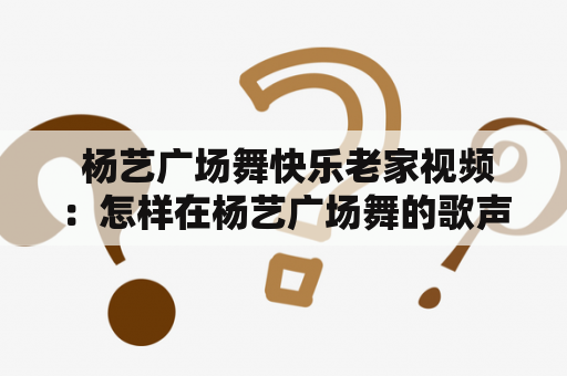  杨艺广场舞快乐老家视频：怎样在杨艺广场舞的歌声中重温快乐老家？