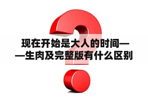  现在开始是大人的时间——生肉及完整版有什么区别？