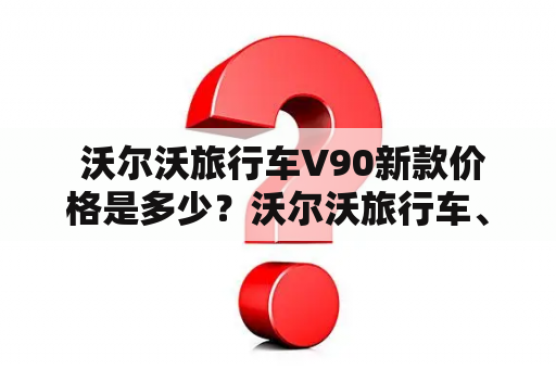  沃尔沃旅行车V90新款价格是多少？沃尔沃旅行车、价格、新款、V90