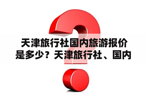  天津旅行社国内旅游报价是多少？天津旅行社、国内旅游、报价