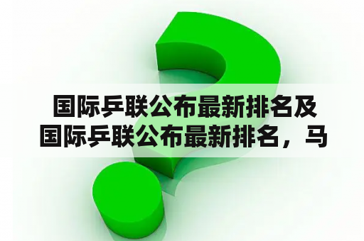  国际乒联公布最新排名及国际乒联公布最新排名，马龙升至第3，张本智和跌出前4