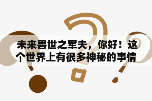  未来兽世之军夫，你好！这个世界上有很多神秘的事情，很多人们并不知道的秘密也在慢慢揭开。而在这个未来兽世中，一位军夫的命运也在这一刻起了变化。他叫做尤朵，是一位年轻有为的军夫，他的身上有着很多优秀的品质，同时也深深吸引了很多人的目光。