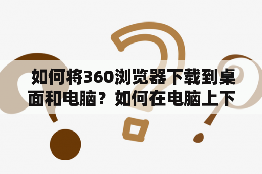  如何将360浏览器下载到桌面和电脑？如何在电脑上下载360浏览器？